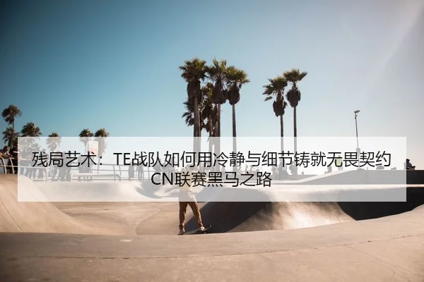残局艺术：TE战队如何用冷静与细节铸就无畏契约CN联赛黑马之路