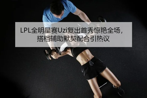 LPL全明星赛Uzi复出首秀惊艳全场，搭档辅助默契配合引热议